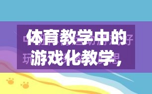 游戲化教學(xué)在體育教學(xué)中的運(yùn)用，激發(fā)興趣，提升效果