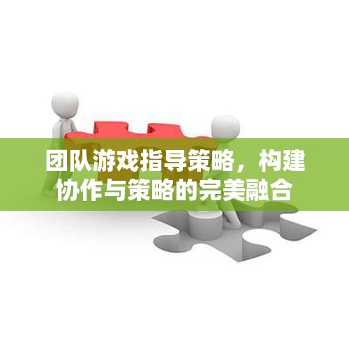 團(tuán)隊游戲指導(dǎo)策略，構(gòu)建協(xié)作與策略的完美融合