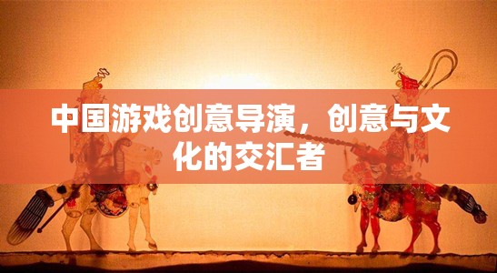 中國游戲創(chuàng)意導(dǎo)演，創(chuàng)意與文化的交匯先鋒