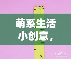 解鎖日常甜蜜，萌系生活小創(chuàng)意的魔法