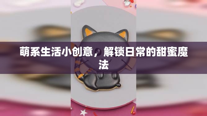 解鎖日常甜蜜，萌系生活小創(chuàng)意的魔法