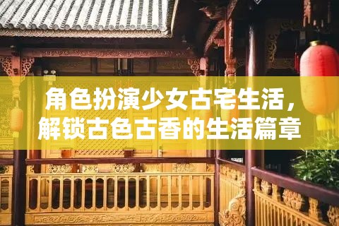 解鎖古色古香，少女在古宅中的角色扮演生活