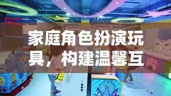 家庭角色扮演玩具，構(gòu)建溫馨互動的夢幻樂園