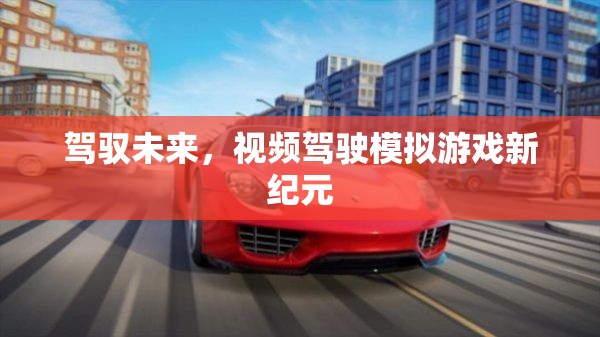 未來駕駛新紀(jì)元，視頻駕駛模擬游戲的革新之旅