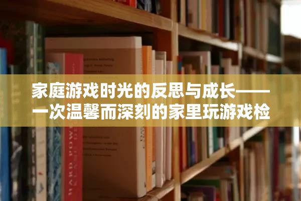 家庭游戲時(shí)光的反思與成長(zhǎng)，一次溫馨而深刻的家里玩游戲檢討