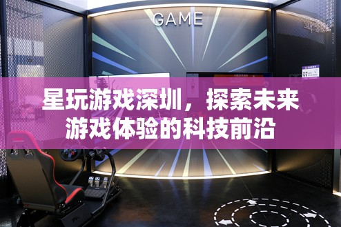 星玩游戲深圳，探索未來(lái)游戲體驗(yàn)的科技先鋒