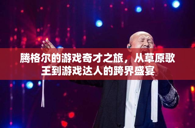 草原歌王騰格爾的跨界之旅，從音樂舞臺到游戲達人的奇妙旅程