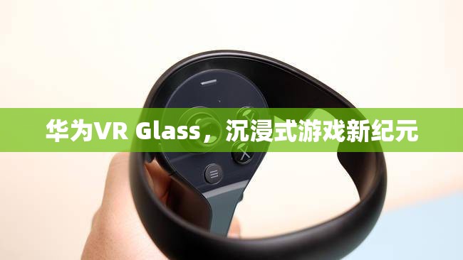 華為VR Glass，開啟沉浸式游戲新紀(jì)元