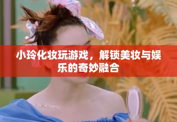 小玲解鎖美妝娛樂新玩法，化妝玩游戲，玩轉美妝與娛樂的奇妙融合