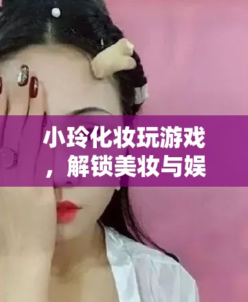 小玲解鎖美妝娛樂新玩法，化妝玩游戲，玩轉美妝與娛樂的奇妙融合