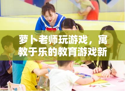 寓教于樂新體驗，蘿卜老師教育游戲來襲