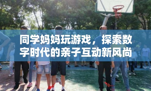 同學媽媽玩游戲，數(shù)字時代親子互動新風尚探索
