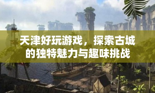 天津古城魅力與趣味挑戰(zhàn)，探索城市好玩之處
