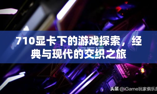 710顯卡下的游戲探索，經(jīng)典與現(xiàn)代的交織之旅