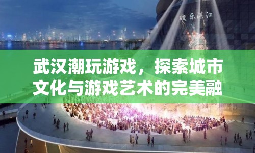 武漢潮玩游戲，探索城市文化與游戲藝術(shù)的完美融合