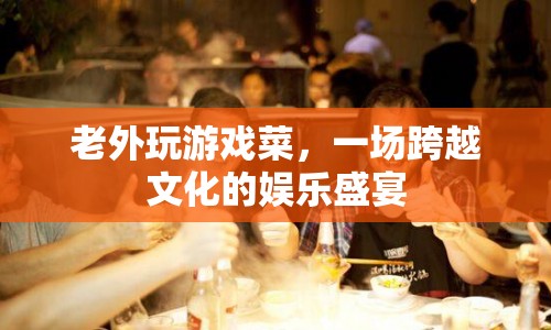 老外玩游戲菜，一場跨越文化的娛樂盛宴