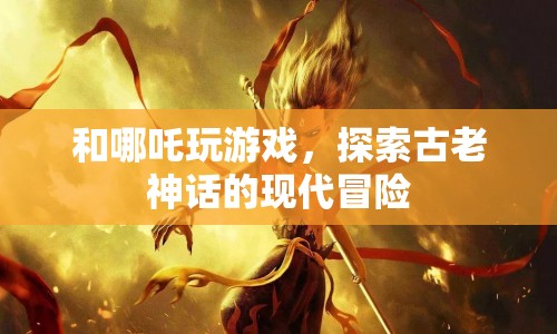 哪吒與現(xiàn)代冒險(xiǎn)，神話與游戲的奇妙碰撞