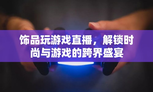 解鎖時尚與游戲的跨界盛宴，飾品直播游戲