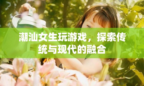 潮汕女生，游戲探索傳統(tǒng)與現(xiàn)代的融合