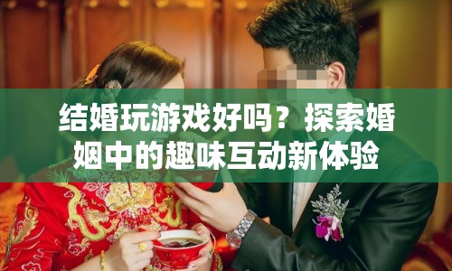 探索婚姻中的趣味互動，結(jié)婚玩游戲好嗎？