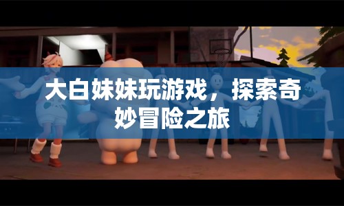 大白妹妹的奇妙冒險(xiǎn)之旅，探索游戲世界的精彩瞬間