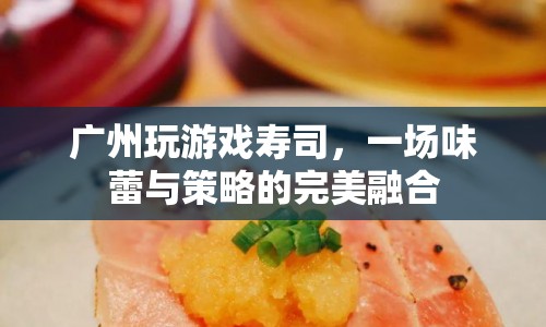 廣州玩游戲壽司，味蕾與策略的完美融合盛宴